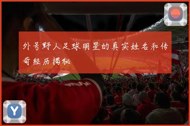 外号野人足球明星的真实姓名和传奇经历揭秘
