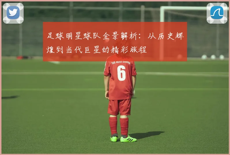 足球明星球队全景解析：从历史辉煌到当代巨星的精彩旅程