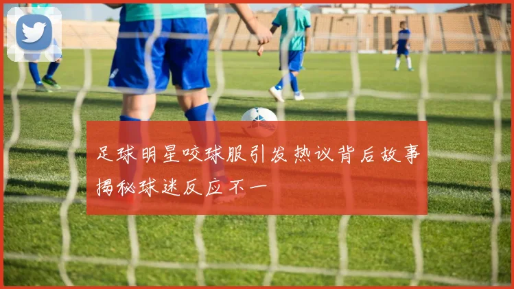 足球明星咬球服引发热议背后故事揭秘球迷反应不一