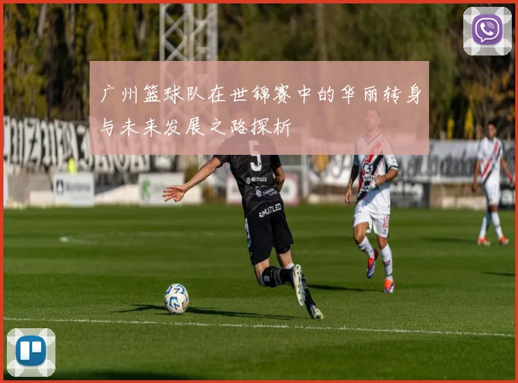 广州篮球队在世锦赛中的华丽转身与未来发展之路探析