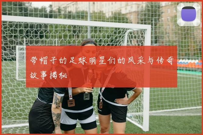 带帽子的足球明星们的风采与传奇故事揭秘