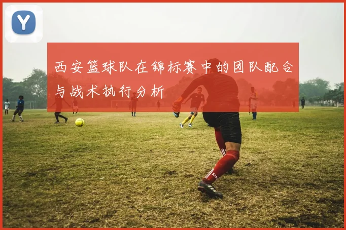 西安篮球队在锦标赛中的团队配合与战术执行分析