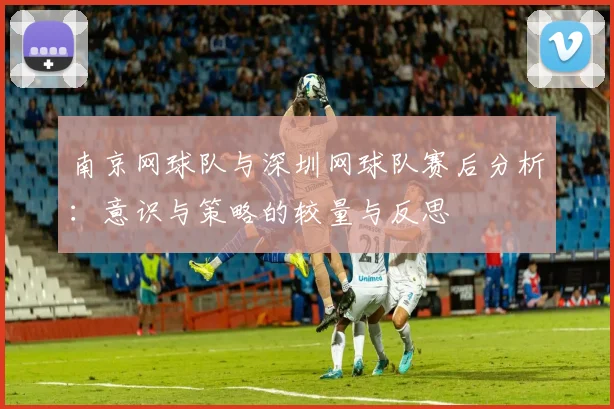 南京网球队与深圳网球队赛后分析：意识与策略的较量与反思