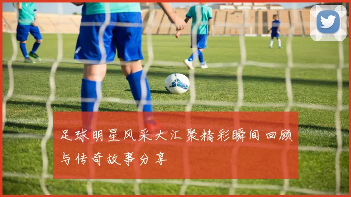 足球明星风采大汇聚精彩瞬间回顾与传奇故事分享