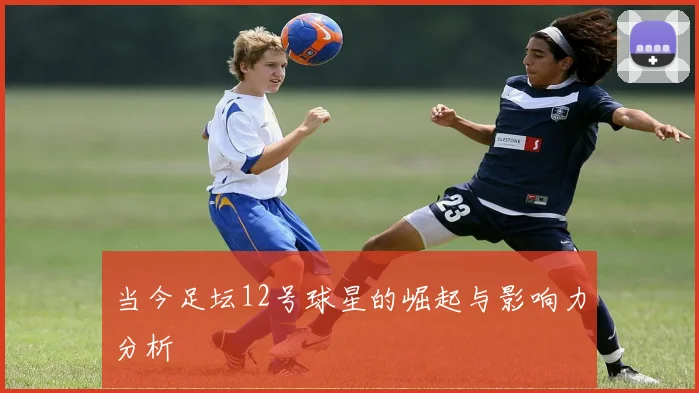 当今足坛12号球星的崛起与影响力分析