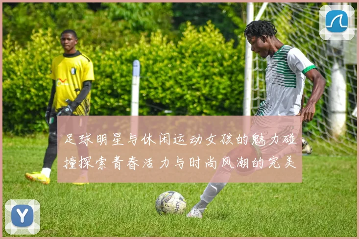 足球明星与休闲运动女孩的魅力碰撞探索青春活力与时尚风潮的完美结合