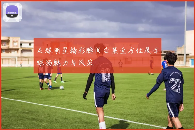 足球明星精彩瞬间合集全方位展示球场魅力与风采