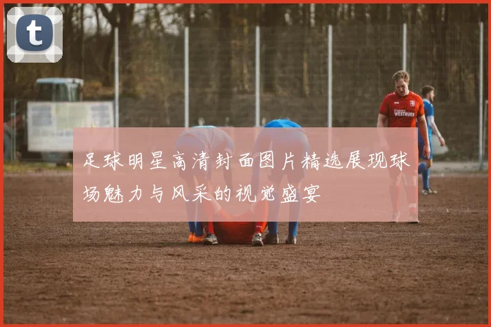 足球明星高清封面图片精选展现球场魅力与风采的视觉盛宴