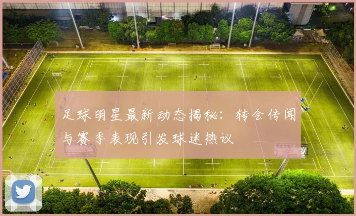足球明星最新动态揭秘：转会传闻与赛季表现引发球迷热议