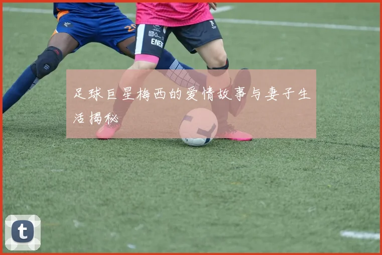 足球巨星梅西的爱情故事与妻子生活揭秘