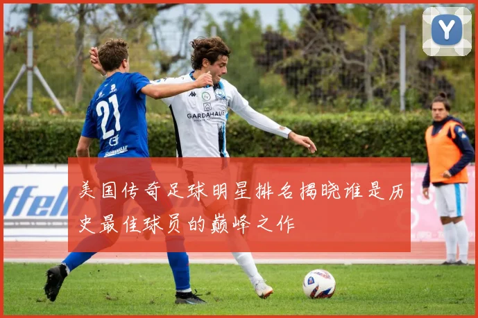 美国传奇足球明星排名揭晓谁是历史最佳球员的巅峰之作