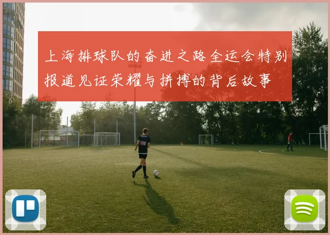 上海排球队的奋进之路全运会特别报道见证荣耀与拼搏的背后故事