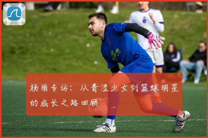 杨丽专访：从青涩少女到篮球明星的成长之路回顾