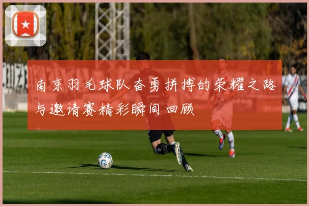 南京羽毛球队奋勇拼搏的荣耀之路与邀请赛精彩瞬间回顾