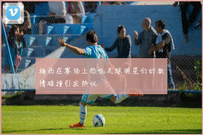 梅西在赛场上怒吼足球明星们的激情碰撞引发热议