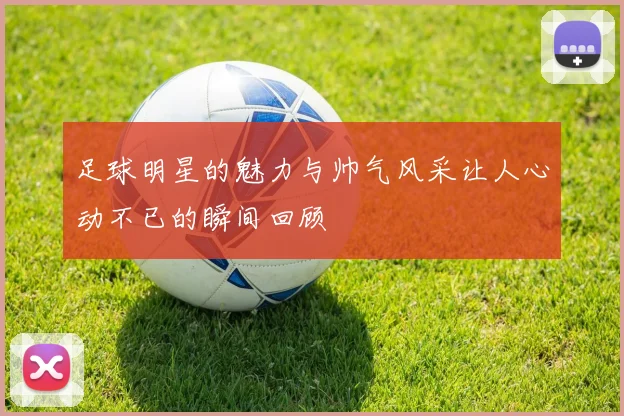 足球明星的魅力与帅气风采让人心动不已的瞬间回顾