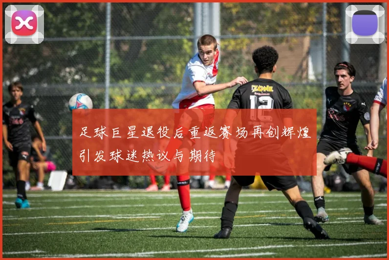 足球巨星退役后重返赛场再创辉煌引发球迷热议与期待