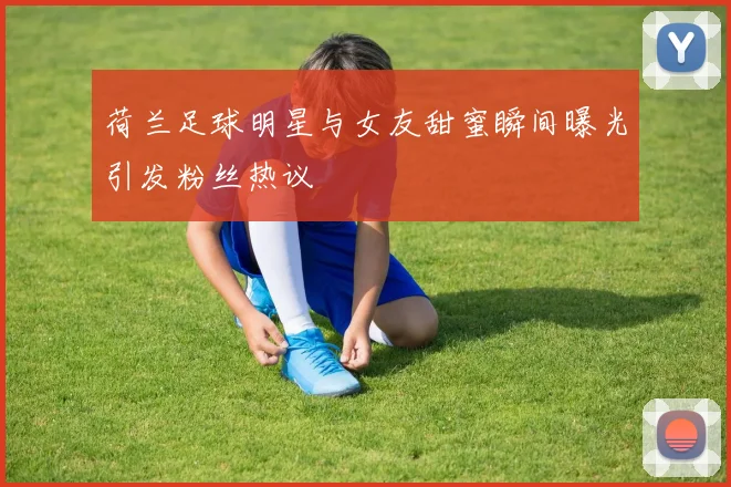 荷兰足球明星与女友甜蜜瞬间曝光引发粉丝热议