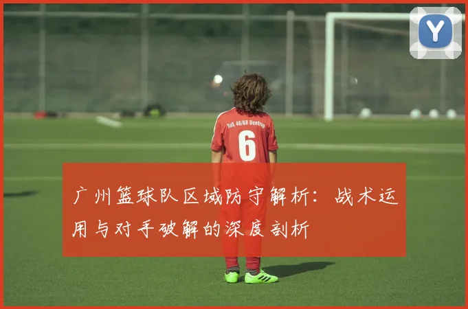 广州篮球队区域防守解析：战术运用与对手破解的深度剖析