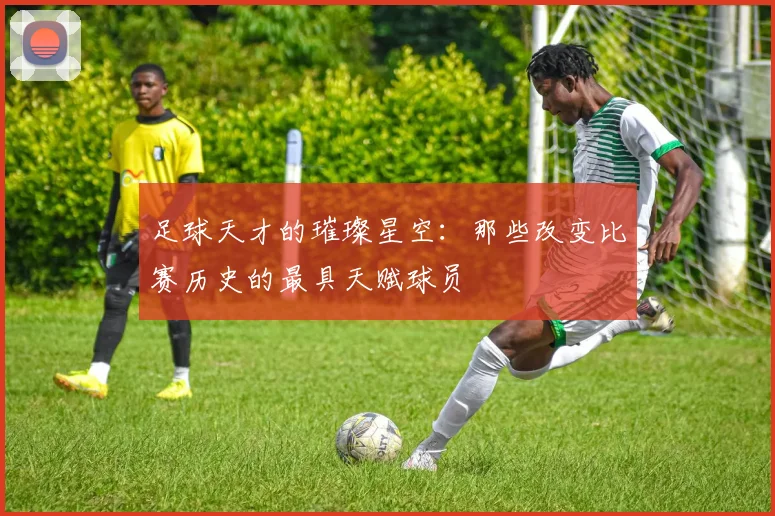 足球天才的璀璨星空：那些改变比赛历史的最具天赋球员