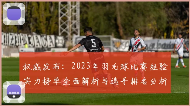 权威发布：2023年羽毛球比赛经验实力榜单全面解析与选手排名分析