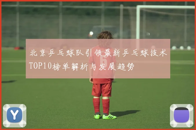 北京乒乓球队引领最新乒乓球技术TOP10榜单解析与发展趋势