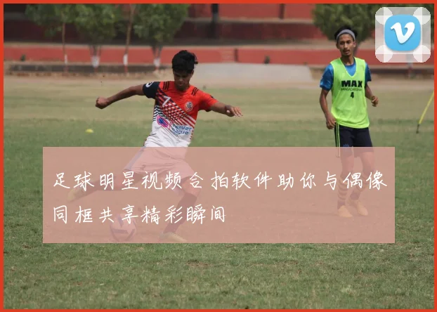 足球明星视频合拍软件助你与偶像同框共享精彩瞬间