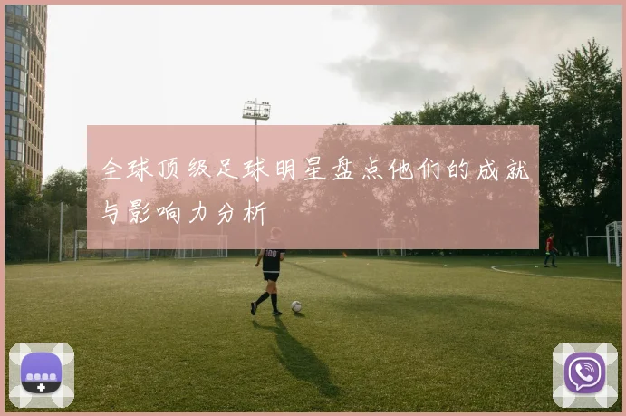 全球顶级足球明星盘点他们的成就与影响力分析