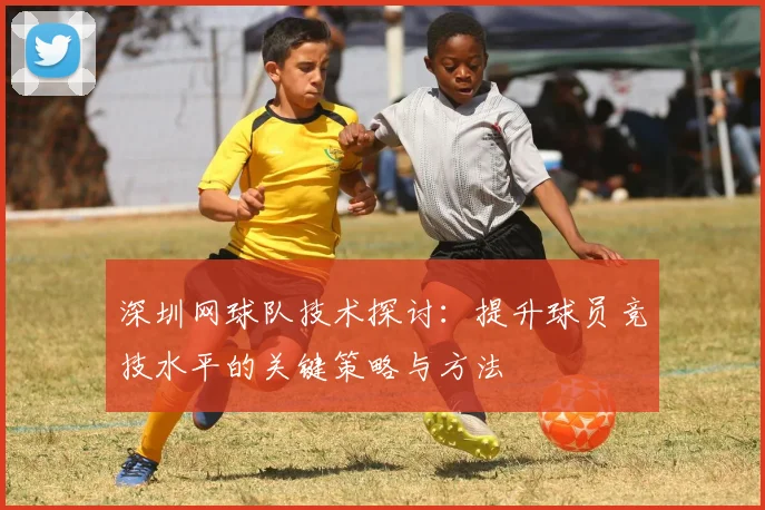 深圳网球队技术探讨：提升球员竞技水平的关键策略与方法