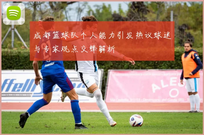 成都篮球队个人能力引发热议球迷与专家观点交锋解析