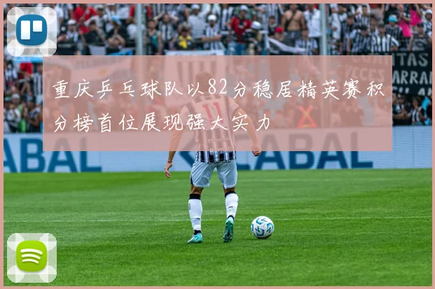 重庆乒乓球队以82分稳居精英赛积分榜首位展现强大实力