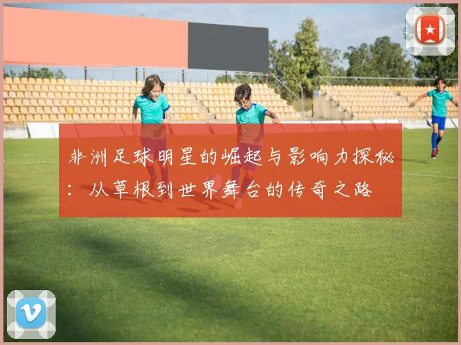 非洲足球明星的崛起与影响力探秘：从草根到世界舞台的传奇之路