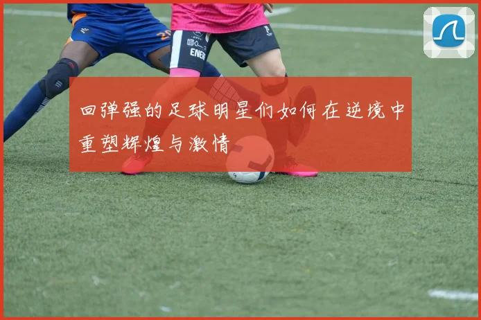 回弹强的足球明星们如何在逆境中重塑辉煌与激情