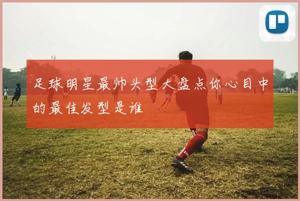 足球明星最帅头型大盘点你心目中的最佳发型是谁
