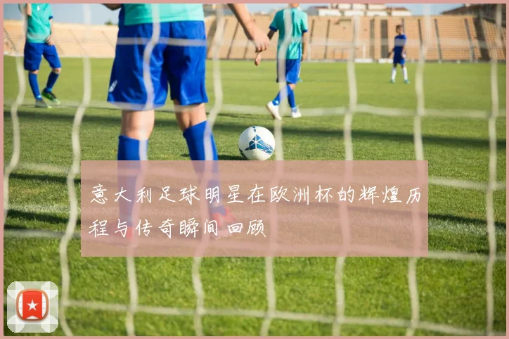 意大利足球明星在欧洲杯的辉煌历程与传奇瞬间回顾