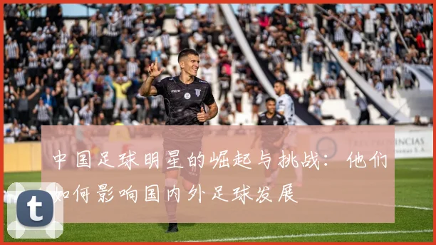 中国足球明星的崛起与挑战：他们如何影响国内外足球发展