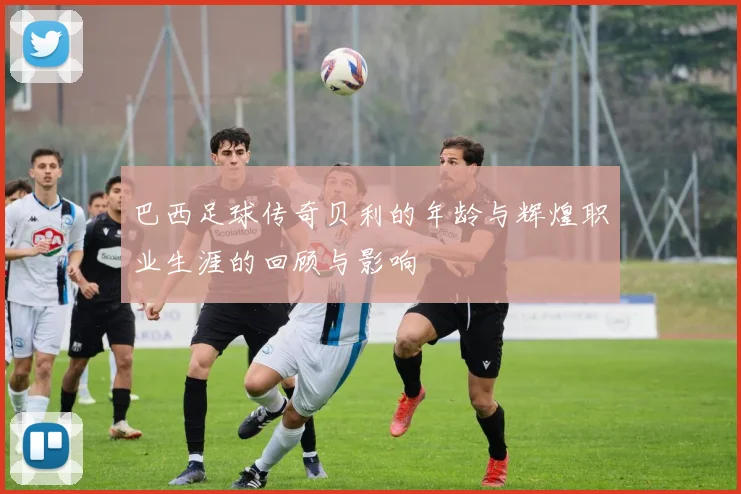 巴西足球传奇贝利的年龄与辉煌职业生涯的回顾与影响