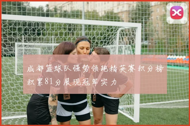 成都篮球队强势领跑精英赛积分榜积累81分展现冠军实力