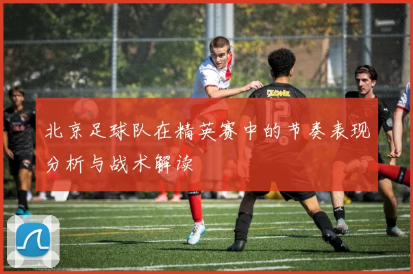 北京足球队在精英赛中的节奏表现分析与战术解读