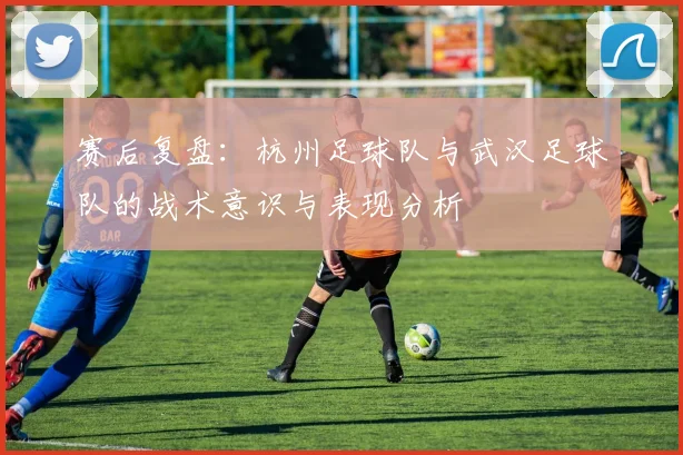 赛后复盘：杭州足球队与武汉足球队的战术意识与表现分析