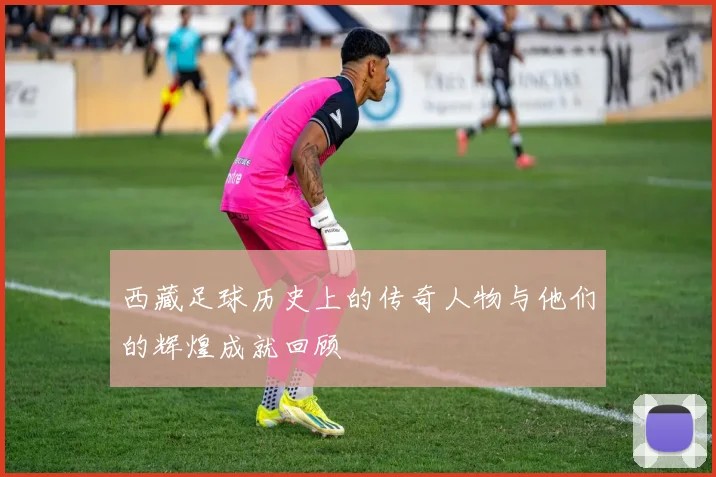 西藏足球历史上的传奇人物与他们的辉煌成就回顾