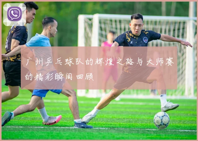 广州乒乓球队的辉煌之路与大师赛的精彩瞬间回顾